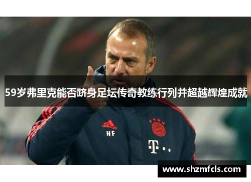 59岁弗里克能否跻身足坛传奇教练行列并超越辉煌成就 59岁弗里克能否跻身足坛传奇教练行列并超越辉煌成就