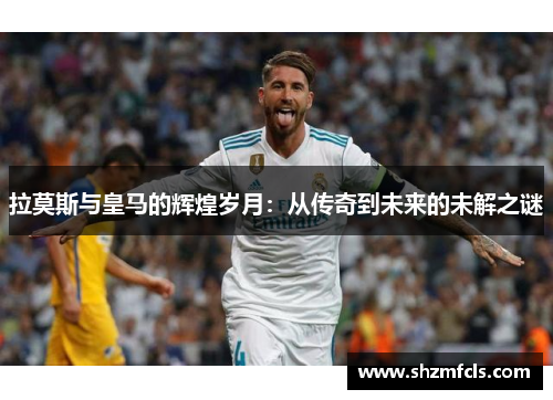 拉莫斯与皇马的辉煌岁月:从传奇到未来的未解之谜 拉莫斯与皇马的辉煌岁月:从传奇到未来的未解之谜