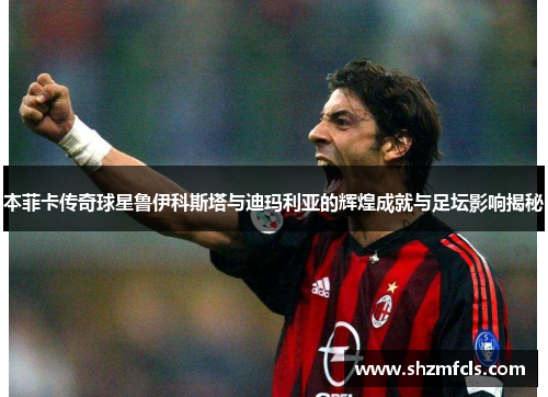 本菲卡传奇球星鲁伊科斯塔与迪玛利亚的辉煌成就与足坛影响揭秘 本菲卡传奇球星鲁伊科斯塔与迪玛利亚的辉煌成就与足坛影响揭秘