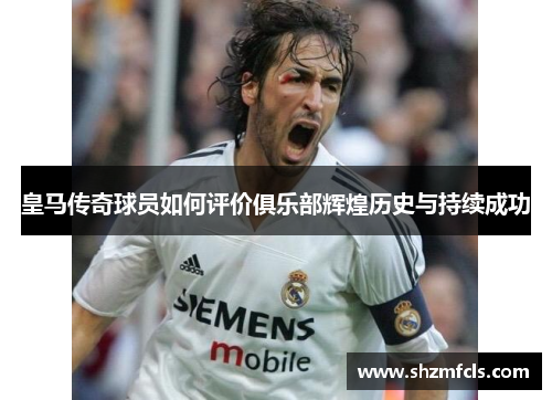 皇马传奇球员如何评价俱乐部辉煌历史与持续成功 皇马传奇球员如何评价俱乐部辉煌历史与持续成功