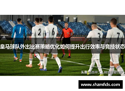 皇马球队外出比赛策略优化如何提升出行效率与竞技状态 皇马球队外出比赛策略优化如何提升出行效率与竞技状态