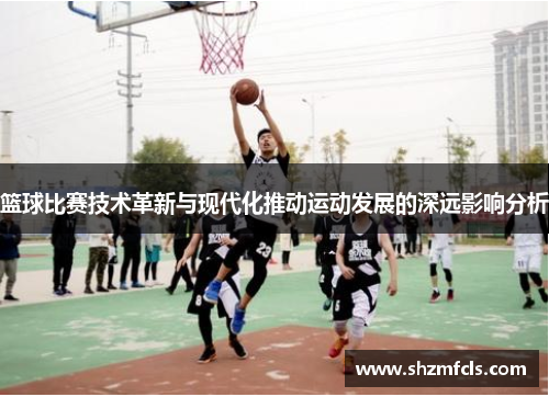篮球比赛技术革新与现代化推动运动发展的深远影响分析