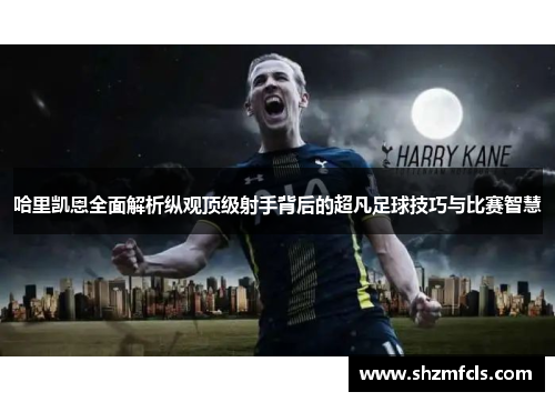 哈里凯恩全面解析纵观顶级射手背后的超凡足球技巧与比赛智慧