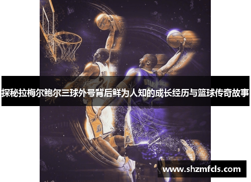 探秘拉梅尔鲍尔三球外号背后鲜为人知的成长经历与篮球传奇故事