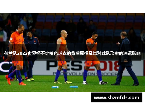 荷兰队2022世界杯不穿橙色球衣的背后真相及其对球队形象的深远影响