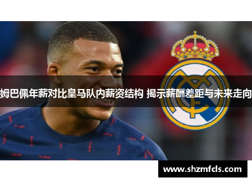 姆巴佩年薪对比皇马队内薪资结构 揭示薪酬差距与未来走向